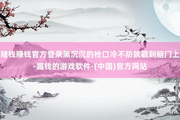 赌钱赚钱官方登录黑沉沉的枪口冷不防就戳到脑门上-赢钱的游戏软件·(中国)官方网站