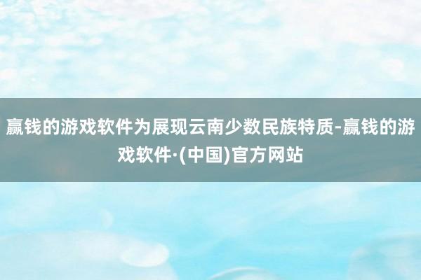赢钱的游戏软件为展现云南少数民族特质-赢钱的游戏软件·(中国)官方网站