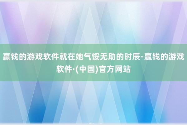 赢钱的游戏软件就在她气馁无助的时辰-赢钱的游戏软件·(中国)官方网站