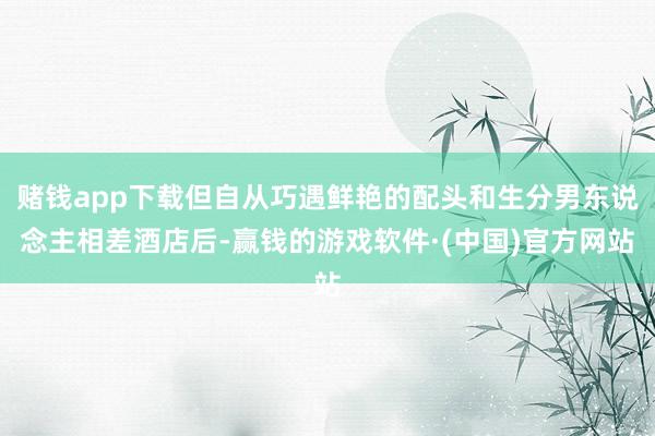 赌钱app下载但自从巧遇鲜艳的配头和生分男东说念主相差酒店后-赢钱的游戏软件·(中国)官方网站