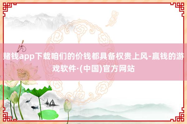 赌钱app下载咱们的价钱都具备权贵上风-赢钱的游戏软件·(中国)官方网站