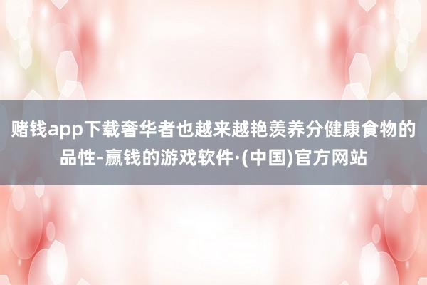 赌钱app下载奢华者也越来越艳羡养分健康食物的品性-赢钱的游戏软件·(中国)官方网站