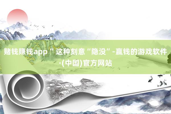 赌钱赚钱app ”这种刻意“隐没”-赢钱的游戏软件·(中国)官方网站