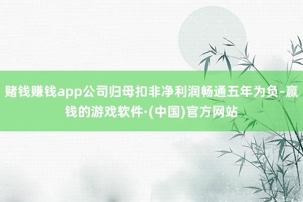 赌钱赚钱app公司归母扣非净利润畅通五年为负-赢钱的游戏软件·(中国)官方网站
