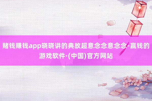 赌钱赚钱app晓晓讲的典故超意念念意念念-赢钱的游戏软件·(中国)官方网站
