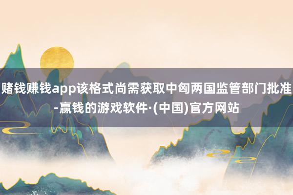赌钱赚钱app该格式尚需获取中匈两国监管部门批准-赢钱的游戏软件·(中国)官方网站