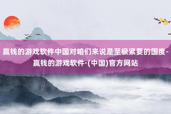 赢钱的游戏软件中国对咱们来说是至极紧要的国度-赢钱的游戏软件·(中国)官方网站