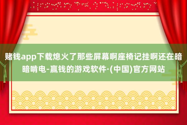 赌钱app下载熄火了那些屏幕啊座椅记挂啊还在暗暗啃电-赢钱的游戏软件·(中国)官方网站