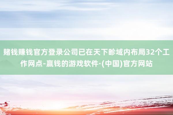 赌钱赚钱官方登录公司已在天下畛域内布局32个工作网点-赢钱的游戏软件·(中国)官方网站