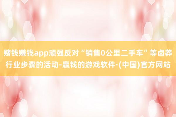 赌钱赚钱app顽强反对“销售0公里二手车”等卤莽行业步骤的活动-赢钱的游戏软件·(中国)官方网站