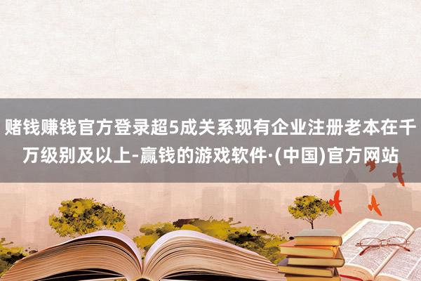 赌钱赚钱官方登录超5成关系现有企业注册老本在千万级别及以上-赢钱的游戏软件·(中国)官方网站