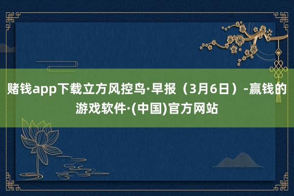 赌钱app下载立方风控鸟·早报（3月6日）-赢钱的游戏软件·(中国)官方网站