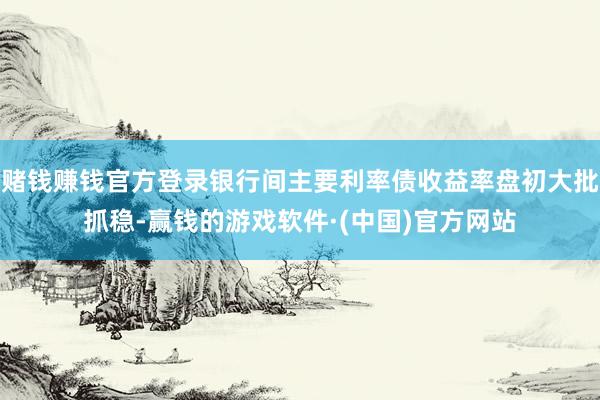 赌钱赚钱官方登录银行间主要利率债收益率盘初大批抓稳-赢钱的游戏软件·(中国)官方网站