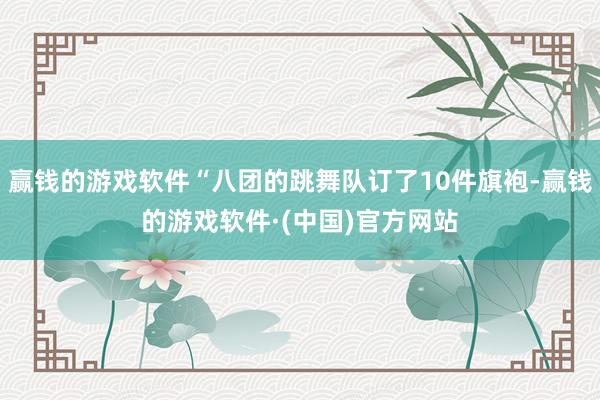 赢钱的游戏软件“八团的跳舞队订了10件旗袍-赢钱的游戏软件·(中国)官方网站