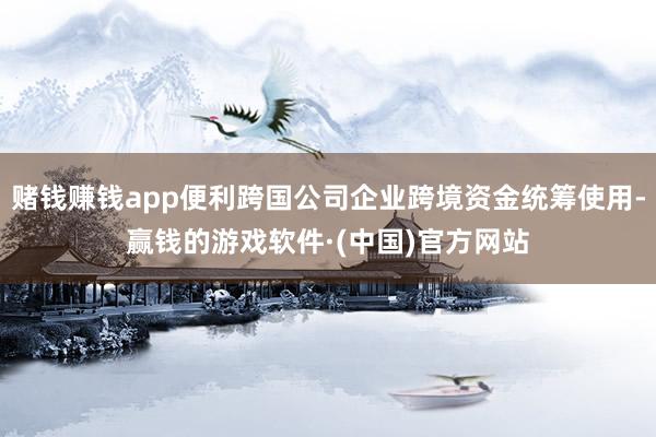 赌钱赚钱app便利跨国公司企业跨境资金统筹使用-赢钱的游戏软件·(中国)官方网站