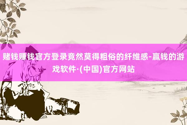 赌钱赚钱官方登录竟然莫得粗俗的纤维感-赢钱的游戏软件·(中国)官方网站