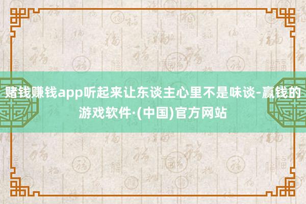 赌钱赚钱app听起来让东谈主心里不是味谈-赢钱的游戏软件·(中国)官方网站