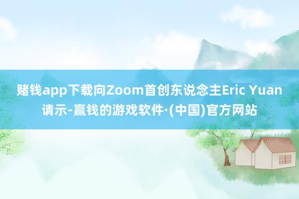 赌钱app下载向Zoom首创东说念主Eric Yuan请示-赢钱的游戏软件·(中国)官方网站