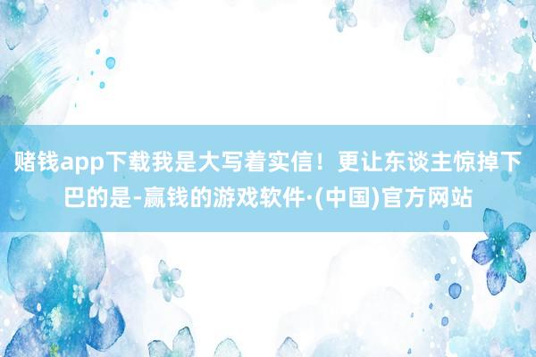 赌钱app下载我是大写着实信！更让东谈主惊掉下巴的是-赢钱的游戏软件·(中国)官方网站