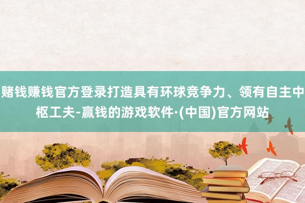 赌钱赚钱官方登录打造具有环球竞争力、领有自主中枢工夫-赢钱的游戏软件·(中国)官方网站