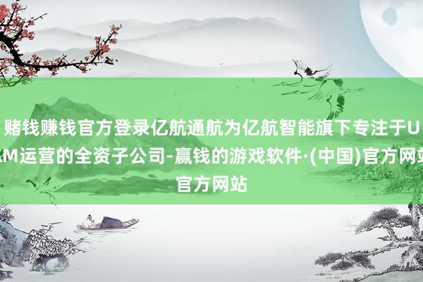 赌钱赚钱官方登录亿航通航为亿航智能旗下专注于UAM运营的全资子公司-赢钱的游戏软件·(中国)官方网站