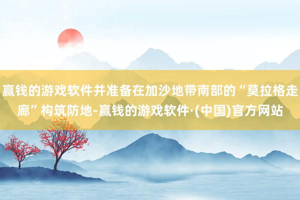 赢钱的游戏软件并准备在加沙地带南部的“莫拉格走廊”构筑防地-赢钱的游戏软件·(中国)官方网站