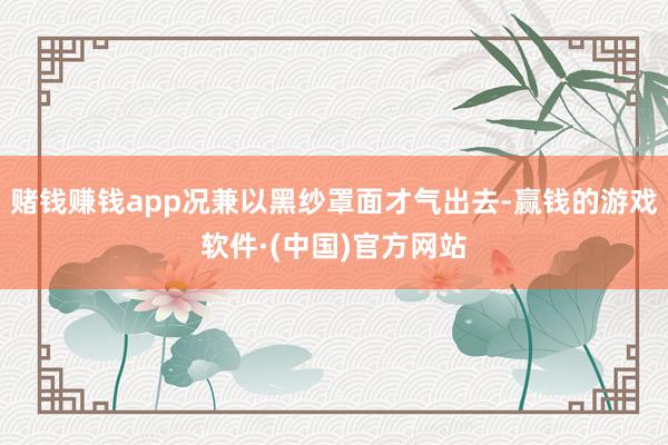 赌钱赚钱app况兼以黑纱罩面才气出去-赢钱的游戏软件·(中国)官方网站