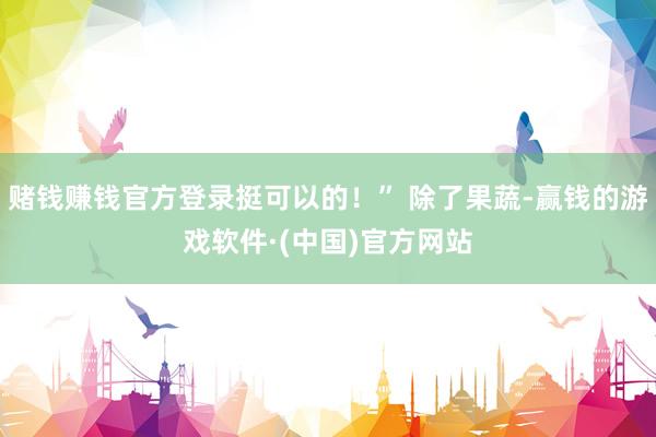 赌钱赚钱官方登录挺可以的！” 除了果蔬-赢钱的游戏软件·(中国)官方网站