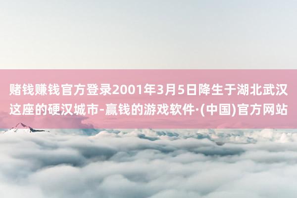 赌钱赚钱官方登录2001年3月5日降生于湖北武汉这座的硬汉城市-赢钱的游戏软件·(中国)官方网站