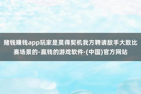 赌钱赚钱app玩家是莫得契机我方聘请敌手大致比赛场景的-赢钱的游戏软件·(中国)官方网站