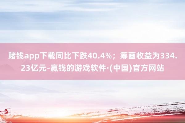 赌钱app下载同比下跌40.4%；筹画收益为334.23亿元-赢钱的游戏软件·(中国)官方网站