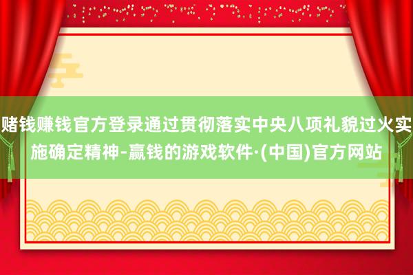 赌钱赚钱官方登录通过贯彻落实中央八项礼貌过火实施确定精神-赢钱的游戏软件·(中国)官方网站