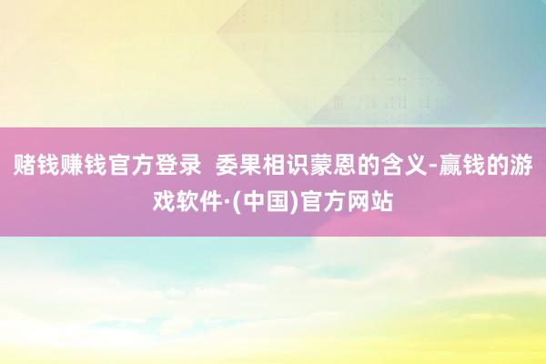 赌钱赚钱官方登录  委果相识蒙恩的含义-赢钱的游戏软件·(中国)官方网站