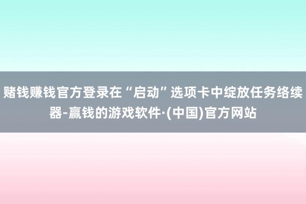 赌钱赚钱官方登录在“启动”选项卡中绽放任务络续器-赢钱的游戏软件·(中国)官方网站