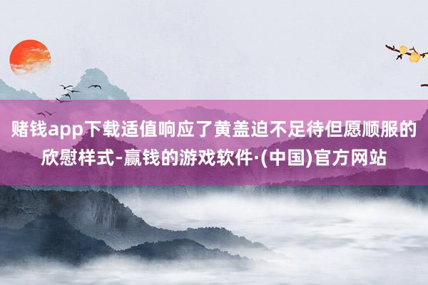 赌钱app下载适值响应了黄盖迫不足待但愿顺服的欣慰样式-赢钱的游戏软件·(中国)官方网站