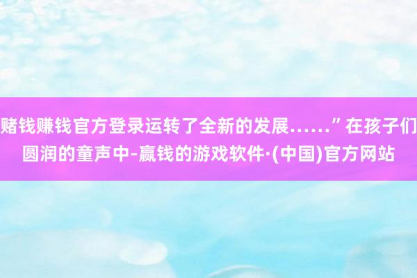 赌钱赚钱官方登录运转了全新的发展……”在孩子们圆润的童声中-赢钱的游戏软件·(中国)官方网站