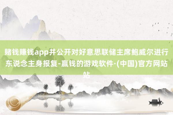 赌钱赚钱app并公开对好意思联储主席鲍威尔进行东说念主身报复-赢钱的游戏软件·(中国)官方网站