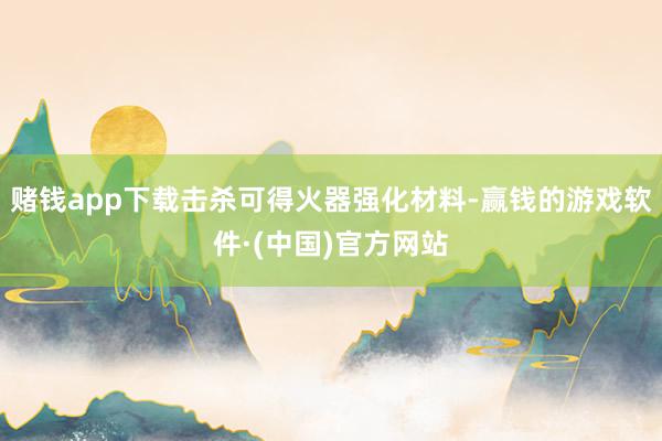 赌钱app下载击杀可得火器强化材料-赢钱的游戏软件·(中国)官方网站