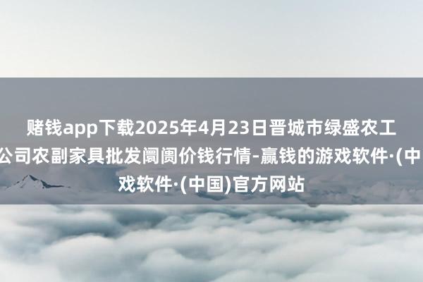 赌钱app下载2025年4月23日晋城市绿盛农工商实业有限公司农副家具批发阛阓价钱行情-赢钱的游戏软件·(中国)官方网站