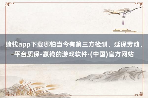 赌钱app下载哪怕当今有第三方检测、延保劳动、平台质保-赢钱的游戏软件·(中国)官方网站