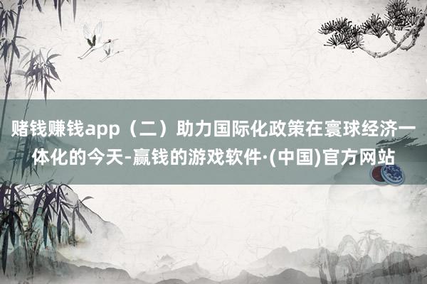 赌钱赚钱app（二）助力国际化政策在寰球经济一体化的今天-赢钱的游戏软件·(中国)官方网站