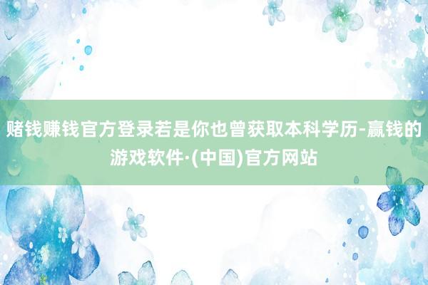 赌钱赚钱官方登录若是你也曾获取本科学历-赢钱的游戏软件·(中国)官方网站