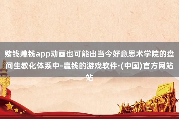 赌钱赚钱app动画也可能出当今好意思术学院的盘问生教化体系中-赢钱的游戏软件·(中国)官方网站
