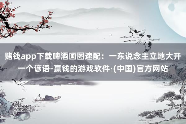 赌钱app下载啤酒画图速配：一东说念主立地大开一个谚语-赢钱的游戏软件·(中国)官方网站