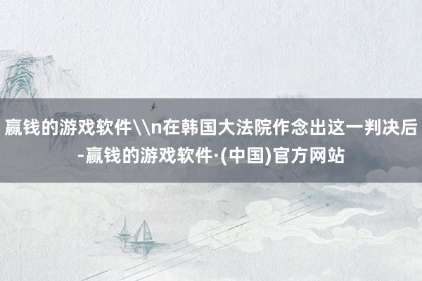 赢钱的游戏软件\n在韩国大法院作念出这一判决后-赢钱的游戏软件·(中国)官方网站