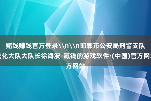 赌钱赚钱官方登录\n\n邯郸市公安局刑警支队法化大队大队长徐海波-赢钱的游戏软件·(中国)官方网站