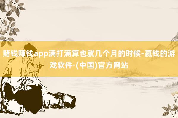 赌钱赚钱app满打满算也就几个月的时候-赢钱的游戏软件·(中国)官方网站