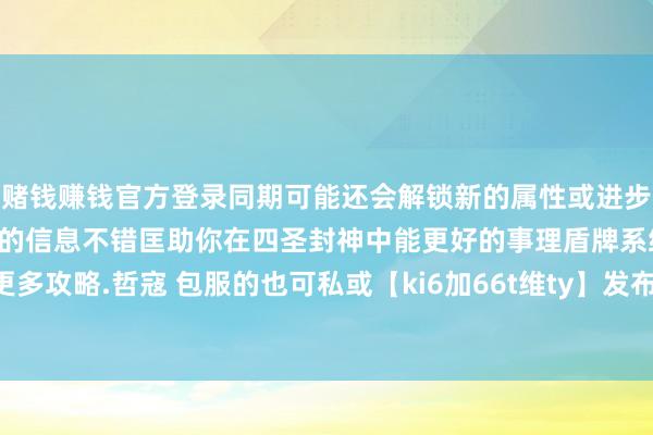 赌钱赚钱官方登录同期可能还会解锁新的属性或进步现存的属性效劳但愿以上的信息不错匡助你在四圣封神中能更好的事理盾牌系统进步战力.如需更多攻略.哲寇 包服的也可私或【ki6加66t维ty】发布于：江苏省-赢钱的游戏软件·(中国)官方网站