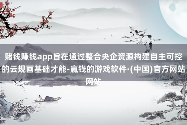 赌钱赚钱app旨在通过整合央企资源构建自主可控的云规画基础才能-赢钱的游戏软件·(中国)官方网站