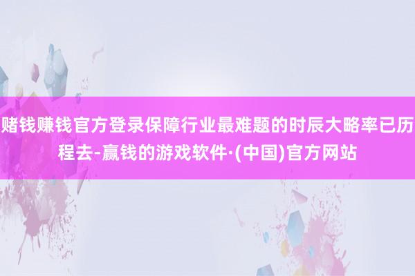 赌钱赚钱官方登录保障行业最难题的时辰大略率已历程去-赢钱的游戏软件·(中国)官方网站